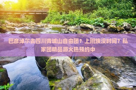 巴彦淖尔去四川青城山自由团？上班族没时间？私家团精品游火热预约中