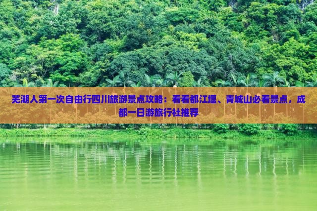 芜湖人第一次自由行四川旅游景点攻略：看看都江堰、青城山必看景点，成都一日游旅行社推荐