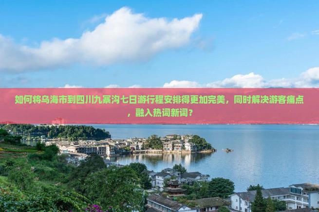 如何将乌海市到四川九寨沟七日游行程安排得更加完美，同时解决游客痛点，融入热词新词？