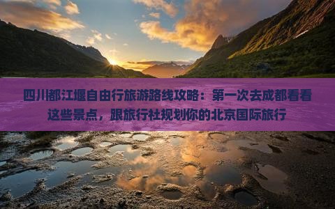 四川都江堰自由行旅游路线攻略：第一次去成都看看这些景点，跟旅行社规划你的北京国际旅行