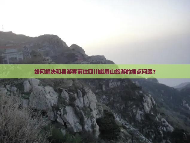 如何解决和县游客前往四川峨眉山旅游的痛点问题？