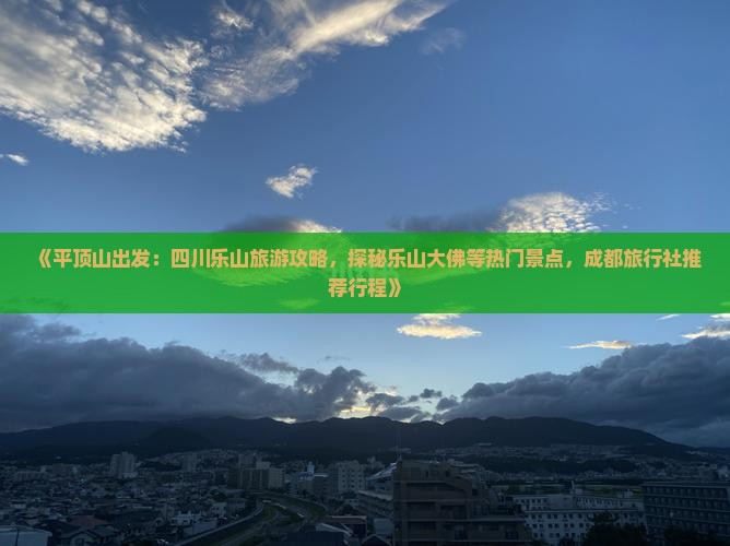 《平顶山出发：四川乐山旅游攻略，探秘乐山大佛等热门景点，成都旅行社推荐行程》