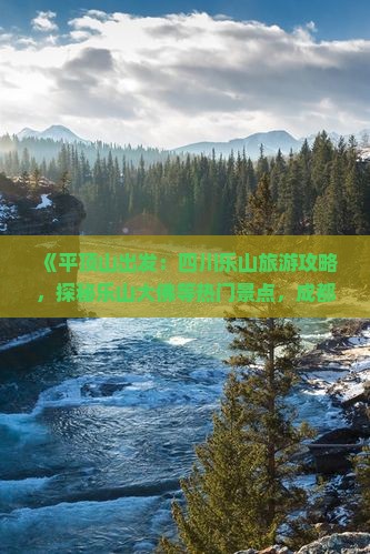 《平顶山出发：四川乐山旅游攻略，探秘乐山大佛等热门景点，成都旅行社推荐行程》