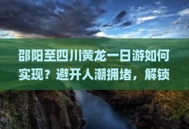 邵阳至四川黄龙一日游如何实现？避开人潮拥堵，解锁深度游新体验！