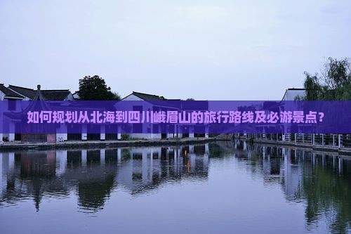 如何规划从北海到四川峨眉山的旅行路线及必游景点？