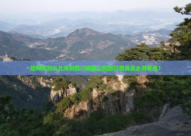 如何规划从北海到四川峨眉山的旅行路线及必游景点？