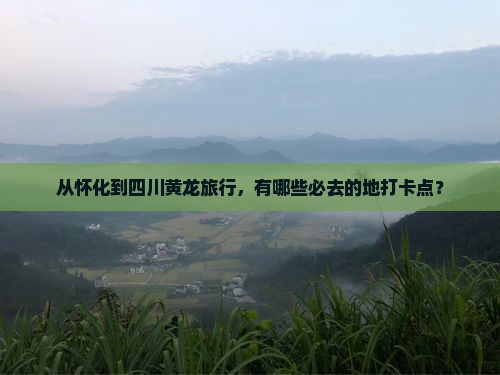 从怀化到四川黄龙旅行，有哪些必去的地打卡点？