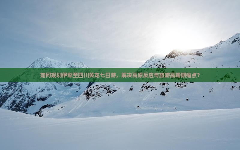 如何规划伊犁至四川黄龙七日游，解决高原反应与旅游高峰期痛点？