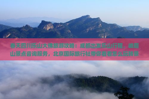 春天四川乐山大佛旅游攻略：成都出发乐山行程，峨眉山景点咨询服务，北京国际旅行社带你看看怎么玩转景区！
