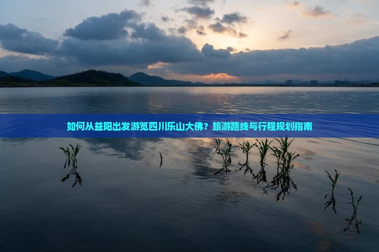 如何从益阳出发游览四川乐山大佛？旅游路线与行程规划指南