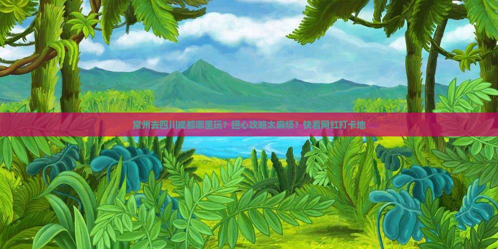 常州去四川成都哪里玩？担心攻略太麻烦？快看网红打卡地