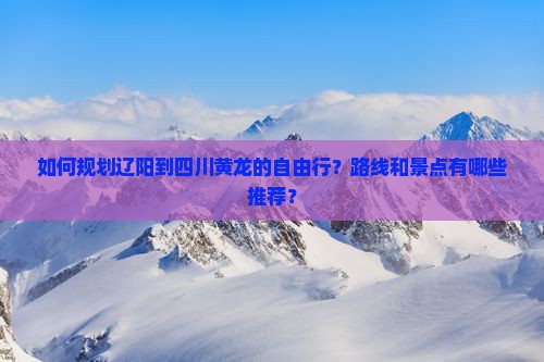 如何规划辽阳到四川黄龙的自由行？路线和景点有哪些推荐？