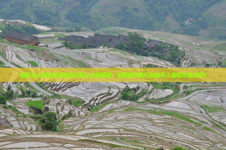 如何从大同出发游览四川乐山大佛景区：如何规划旅行以避开人潮和节省时间？
