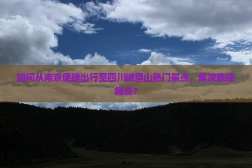 如何从南京便捷出行至四川峨眉山热门景点，解决旅途痛点？