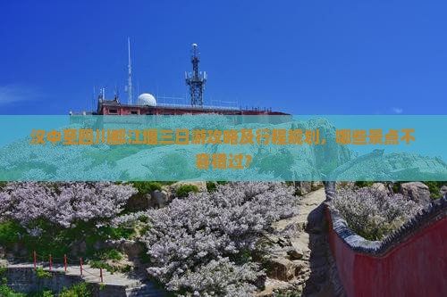 汉中至四川都江堰三日游攻略及行程规划，哪些景点不容错过？