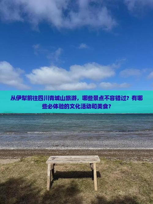 从伊犁前往四川青城山旅游，哪些景点不容错过？有哪些必体验的文化活动和美食？