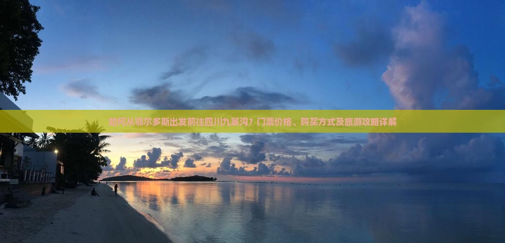 如何从鄂尔多斯出发前往四川九寨沟？门票价格、购买方式及旅游攻略详解