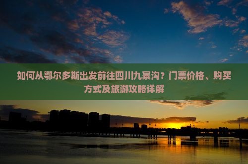 如何从鄂尔多斯出发前往四川九寨沟？门票价格、购买方式及旅游攻略详解