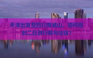 天津出发至四川青城山，如何规划二日游行程与住宿？