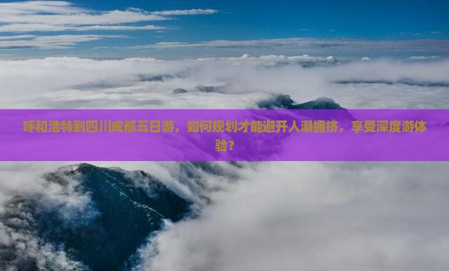 呼和浩特到四川成都五日游，如何规划才能避开人潮拥挤，享受深度游体验？