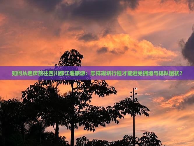 如何从迪庆前往四川都江堰旅游：怎样规划行程才能避免拥堵与排队困扰？