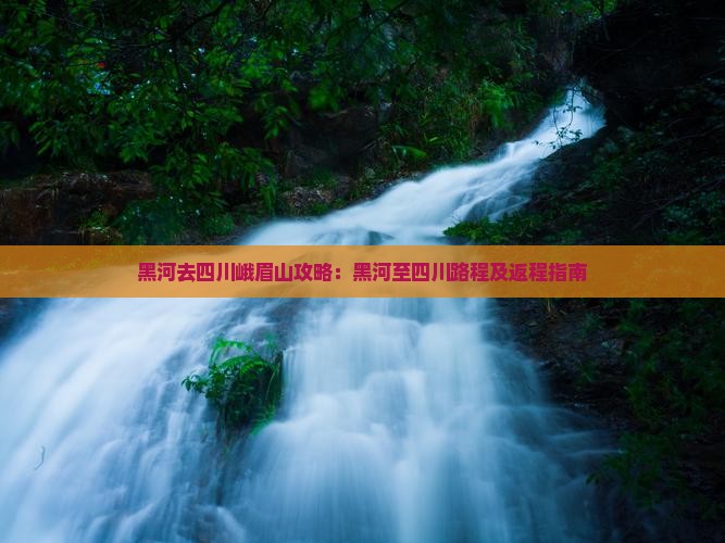 黑河去四川峨眉山攻略：黑河至四川路程及返程指南