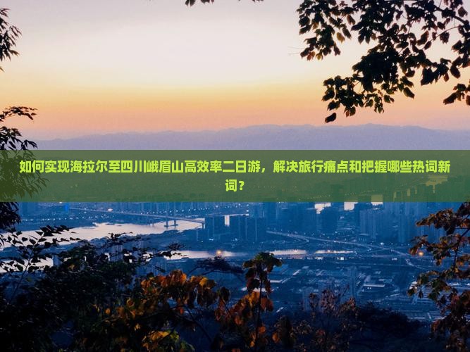 如何实现海拉尔至四川峨眉山高效率二日游,解决旅行痛点和把握哪些热词新词? 如何实现海拉尔至四川峨眉山高效率二日游,解决旅行痛点和把握哪些热词新词?