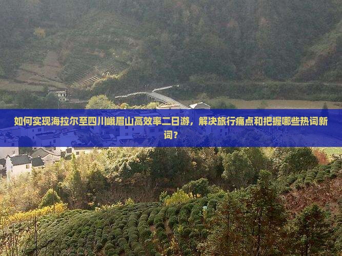 如何实现海拉尔至四川峨眉山高效率二日游,解决旅行痛点和把握哪些热词新词? 如何实现海拉尔至四川峨眉山高效率二日游,解决旅行痛点和把握哪些热词新词?
