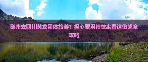 随州去四川黄龙团体旅游？担心费用缚快来看这份超全攻略