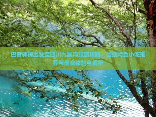 巴音郭楞出发至四川九寨沟旅游攻略：当地特色小吃推荐与美食体验全解析