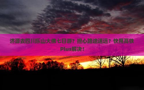 济源去四川乐山大佛七日游？担心路途遥远？快用高铁Plus解决！