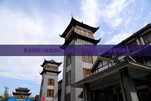 果洛至四川成都旅行，哪些热门景点是必去不容错过的？