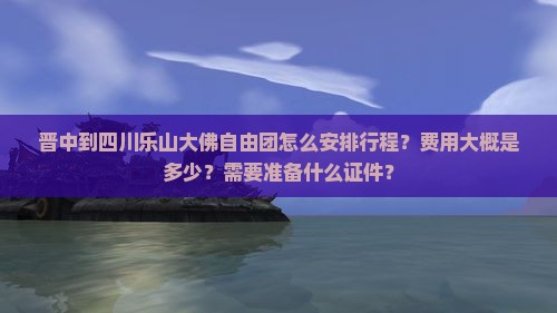 晋中到四川乐山大佛自由团怎么安排行程？费用大概是多少？需要准备什么证件？
