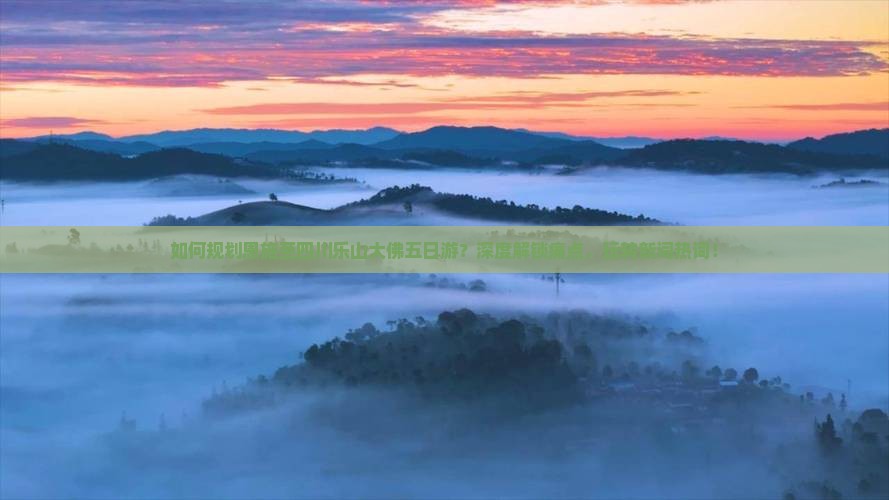 如何规划恩施至四川乐山大佛五日游？深度解锁痛点，玩转新词热词！