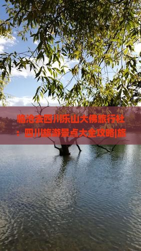 临沧去四川乐山大佛旅行社：四川旅游景点大全攻略|旅游信息|临沧到成都公司怎么看大佛景区旅行