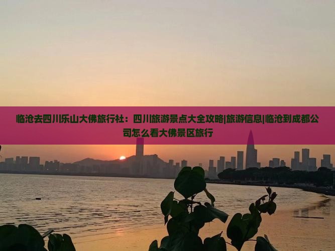 临沧去四川乐山大佛旅行社：四川旅游景点大全攻略|旅游信息|临沧到成都公司怎么看大佛景区旅行