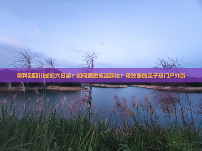 垦利到四川成都六日游？如何避免旅游踩坑？带攻略的亲子热门户外游