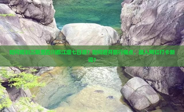 如何规划三明至四川都江堰七日游？如何避开旅行痛点，融入网红打卡新词？
