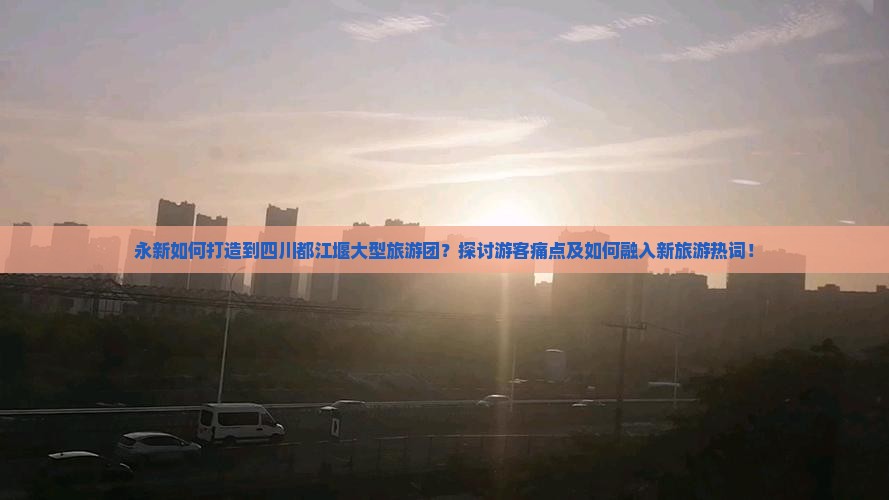 永新如何打造到四川都江堰大型旅游团？探讨游客痛点及如何融入新旅游热词！