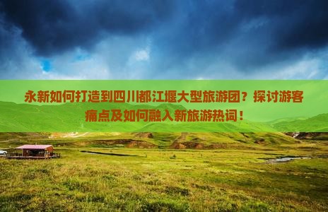 永新如何打造到四川都江堰大型旅游团？探讨游客痛点及如何融入新旅游热词！
