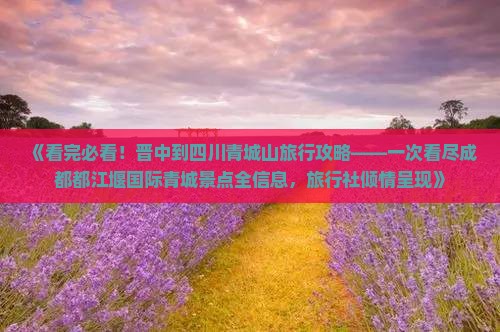 《看完必看！晋中到四川青城山旅行攻略——一次看尽成都都江堰国际青城景点全信息，旅行社倾情呈现》