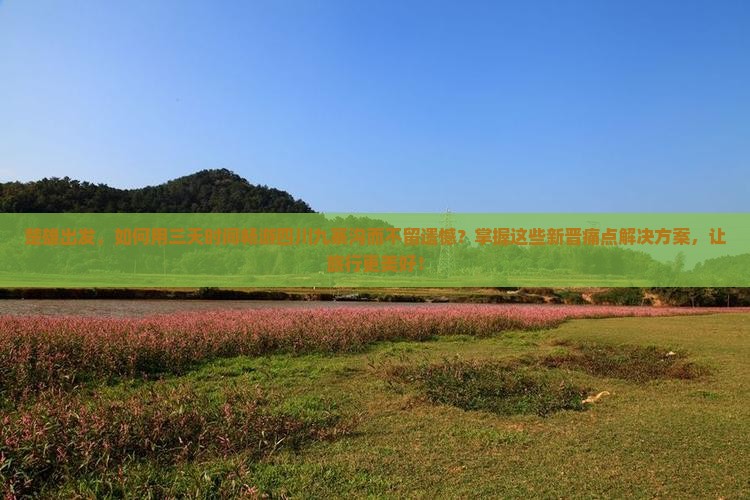 楚雄出发，如何用三天时间畅游四川九寨沟而不留遗憾？掌握这些新晋痛点解决方案，让旅行更美好！