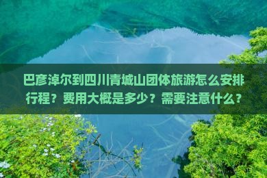 巴彦淖尔到四川青城山团体旅游怎么安排行程？费用大概是多少？需要注意什么？