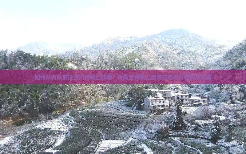 如何从青岛前往四川青城山旅游？青岛至青城山旅游攻略与行程安排详解