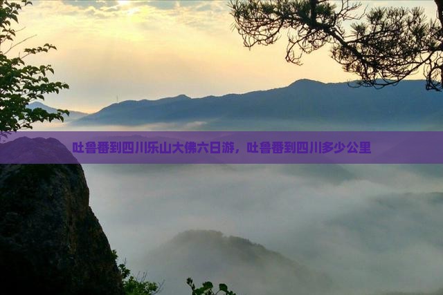 吐鲁番到四川乐山大佛六日游，吐鲁番到四川多少公里