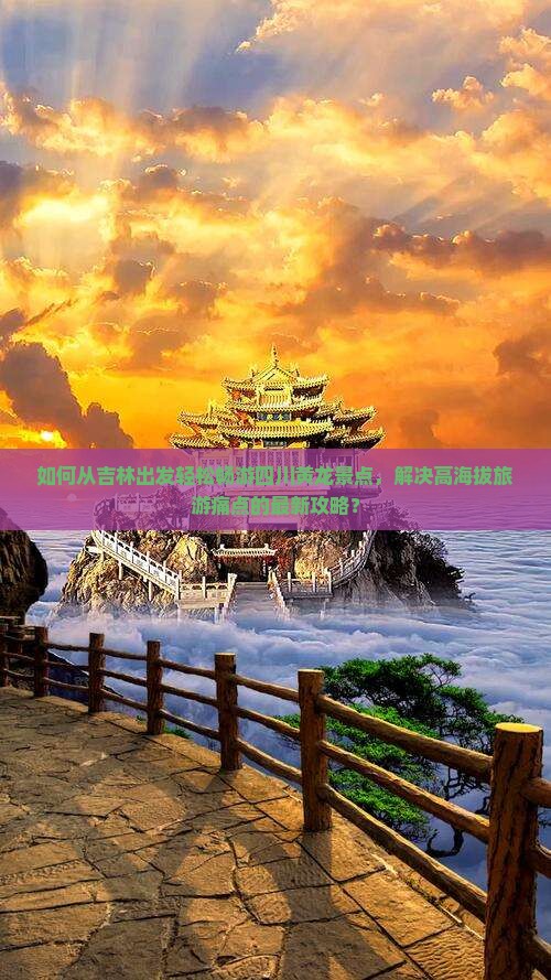 如何从吉林出发轻松畅游四川黄龙景点，解决高海拔旅游痛点的最新攻略？