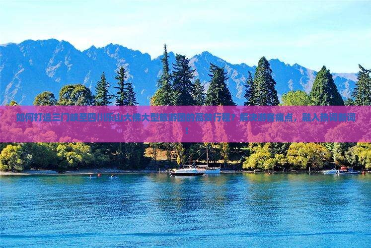 如何打造三门峡至四川乐山大佛大型旅游团的高效行程?解决游客痛点,融入热词新词! 如何打造三门峡至四川乐山大佛大型旅游团的高效行程?解决游客痛点,融入热词新词!