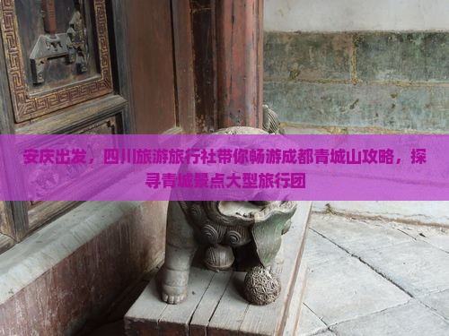 安庆出发，四川旅游旅行社带你畅游成都青城山攻略，探寻青城景点大型旅行团