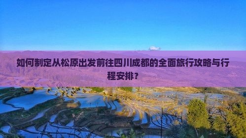如何制定从松原出发前往四川成都的全面旅行攻略与行程安排？