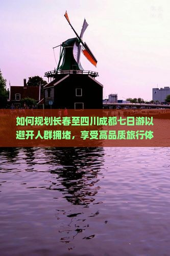 如何规划长春至四川成都七日游以避开人群拥堵，享受高品质旅行体验？